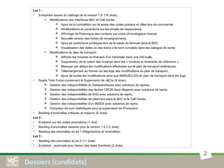2
Dossiers (candidats)
Lot 1 :
• Evolutions issues du cadrage de la version 1.5 (16 Jiras),
 Modifications des Interfaces B2C et Call Center :
 Ajout de la complétion sur la saisie des codes postaux et villes lors de commande,
 Améliorations et corrections sur les emails de réassurance,
 Affichage de l'historique des contacts par ordre chronologique inversé,
 Nouvelle version des fiches de renseignements,
 Ajout de restrictions juridiques lors de la saisie du formule dans le B2C,
 Visualisation des dates ou des trains s’ils sont complets dans les dialogue de vente.
 Modifications du plan de transport :
 Afficher les horaires et itinéraire d'un train/date dans une info bulle,
 Suppression de la notion des horaires dans les « horaires et itinéraires de référence » ,
 Masquer par défaut les modifications effectuées sur le plan de transport antérieures,
 Téléchargement au format csv les logs des modifications du plan de transport,
 Ajout de toutes les modifications ainsi que MANUELLES du plan de transport dans les logs.
• Sujets Task Force concernant la Supervision de J&Cie (8 Jiras),
 Gestion des indisponibilités du Datawarehouse avec solutions de reprise,
 Gestion des indisponibilités des tâches CRON dans Magento avec solutions de repris,
 Gestion des indisponibilités de WDI avec solutions de repris,
 Gestion des indisponibilités de paiement dans le B2C et le Call Center,
 Gestion des indisponibilités d'un INDEX avec solutions de repris,
 Compteur de suivi statistiques pour la supervision en Production.
• Backlog d’anomalies critiques et majeurs (8 Jiras).
Lot 2 :
• Evolution sur les codes promotions (1 Jira)
• Backlog d’anomalies restants pour la version 1.5 (13 Jiras)
• Backlog des anomalies du lot 1 (Régressions et anomalies)
Lot 3 :
• Backlog des anomalies du lot 2 (11 Jiras)
• Evolution : automate pour l’envoi des listes d’enfants (2 Jiras)
 