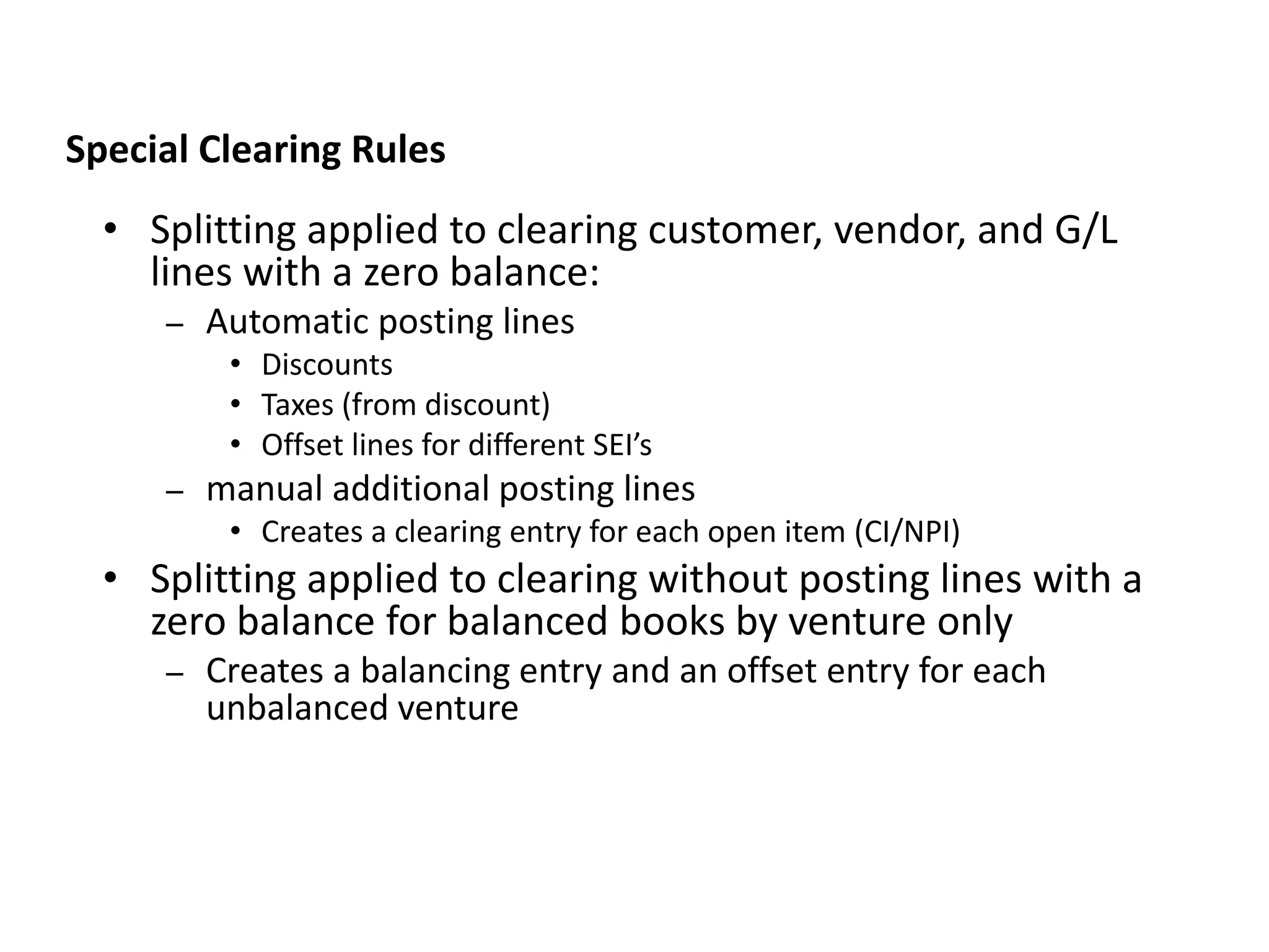• Splitting applied to clearing customer, vendor, and G/L
lines with a zero balance:
– Automatic posting lines
• Discounts
• Taxes (from discount)
• Offset lines for different SEI’s
– manual additional posting lines
• Creates a clearing entry for each open item (CI/NPI)
• Splitting applied to clearing without posting lines with a
zero balance for balanced books by venture only
– Creates a balancing entry and an offset entry for each
unbalanced venture
JVA IM Splitting Rules
Special Clearing Rules
 