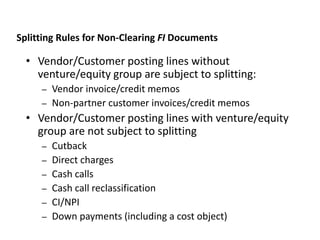 • Vendor/Customer posting lines without
venture/equity group are subject to splitting:
– Vendor invoice/credit memos
– Non-partner customer invoices/credit memos
• Vendor/Customer posting lines with venture/equity
group are not subject to splitting
– Cutback
– Direct charges
– Cash calls
– Cash call reclassification
– CI/NPI
– Down payments (including a cost object)
JVA IM Splitting Rules
Splitting Rules for Non-Clearing FI Documents
 