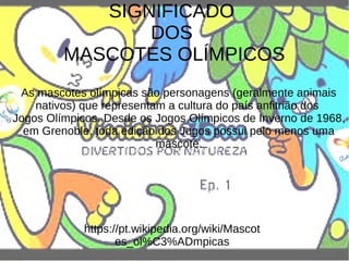 SIGNIFICADO
DOS
MASCOTES OLÍMPICOS
As mascotes olímpicas são personagens (geralmente animais
nativos) que representam a cultura do país anfitrião dos
Jogos Olímpicos. Desde os Jogos Olímpicos de Inverno de 1968,
em Grenoble, toda edição dos Jogos possui pelo menos uma
mascote.
https://pt.wikipedia.org/wiki/Mascot
es_ol%C3%ADmpicas
 