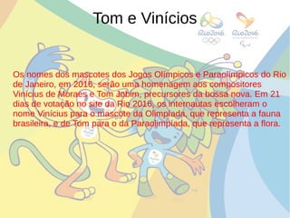 Tom e Vinícios
Os nomes dos mascotes dos Jogos Olímpicos e Paraolímpicos do Rio
de Janeiro, em 2016, serão uma homenagem aos compositores
Vinícius de Moraes e Tom Jobim, precursores da bossa nova. Em 21
dias de votação no site da Rio 2016, os internautas escolheram o
nome Vinícius para o mascote da Olimpíada, que representa a fauna
brasileira, e de Tom para o da Paraolimpíada, que representa a flora.
 