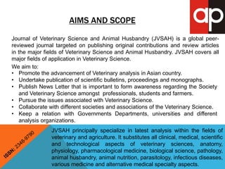AIMS AND SCOPE 
Journal of Veterinary Science and Animal Husbandry (JVSAH) is a global peer-reviewed 
journal targeted on publishing original contributions and review articles 
in the major fields of Veterinary Science and Animal Husbandry. JVSAH covers all 
major fields of application in Veterinary Science. 
We aim to: 
• Promote the advancement of Veterinary analysis in Asian country. 
• Undertake publication of scientific bulletins, proceedings and monographs. 
• Publish News Letter that is important to form awareness regarding the Society 
and Veterinary Science amongst professionals, students and farmers. 
• Pursue the issues associated with Veterinary Science. 
• Collaborate with different societies and associations of the Veterinary Science. 
• Keep a relation with Governments Departments, universities and different 
analysis organizations. 
JVSAH principally specialize in latest analysis within the fields of 
veterinary and agriculture. It substitutes all clinical, medical, scientific 
and technological aspects of veterinary sciences, anatomy, 
physiology, pharmacological medicine, biological science, pathology, 
animal husbandry, animal nutrition, parasitology, infectious diseases, 
various medicine and alternative medical specialty aspects. 
 