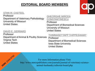 EDITORIAL BOARD MEMBERS 
STAN W. CASTEEL 
Professor 
Department of Veterinary Pathobiology 
University of Missouri 
United States 
DAVID E. GERRARD 
Professor 
Department of Animal & Poultry Sciences 
Virginia Tech 
United States 
GHEORGHE MIRCEA 
CONSTANTINESCU 
Professor 
Department of Biomedical Sciences 
University of Missouri 
United States 
THIMMASETTAPP THIPPESWAMY 
Professor 
Department of Biomedical Sciences 
Iowa State University 
United States 
For more Information please Visit: 
http://www.annexpublishers.com/journals/journal-of-veterinary-science-animal- 
husbandry/editorial-board.php 
 