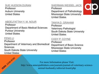 For more Information please Visit: 
http://www.annexpublishers.com/journals/journal-of-veterinary-science-animal- 
husbandry/editorial-board.php 
SUE HUDSON DURAN 
Professor 
Auburn University 
United States 
ABDELFATTAH Y. M. NOUR 
Professor 
Department of Basic Medical Sciences 
Purdue University 
United States 
FENG LI 
Professor 
Department of Veterinary and Biomedical 
Sciences 
South Dakota State University 
United States 
SHERMAN WESSEL JACK 
Professor 
Department of Pathobiology 
Mississippi State University 
United States 
TANYA D. GRAHAM 
Professor 
Veterinary Pathologist 
South Dakota State University 
United States 
CODY P. COYNE 
Professor 
Department of Basic Science 
Mississippi State University 
United States 
 