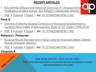 RECENT ARTICLES 
• Anti-Arthritic Efficacy And Safety Of Crominex 3+ (Trivalent Chromium, 
Phyllanthus emblica Extract, And Shilajit) In Moderately Arthritic Dogs 
• PDF | Full-text | Digital | doi: 10.15744/2348-9790.1.401 
Fleck A 
• Outcome Following Surgical Correction of Abomasal Displacement in 
Lactating Dairy Cattle: A Retrospective Study of 127 Cases (1999-2010) 
• PDF | Full-text | Digital | doi: 10.15744/2348-9790.1.402 
Rebecca L. Pentecost 
• Surgical Wound Management in Dogs using an Improved Stable Chlorine 
Dioxide Antiseptic Solution. 
• PDF | Full-text | Digital | doi: 10.15744/2348-9790.1.403 
Chapnick A 
FOR MORE RECENT ARTICLES PL VISIT : 
http://www.annexpublishers.com/journals/journal-of-veterinary-science-animal- 
husbandry/archive.php 
 