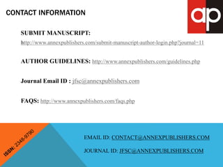 CONTACT INFORMATION 
SUBMIT MANUSCRIPT: 
http://www.annexpublishers.com/submit-manuscript-author-login.php?journal=11 
AUTHOR GUIDELINES: http://www.annexpublishers.com/guidelines.php 
Journal Email ID : jfsc@annexpublishers.com 
FAQS: http://www.annexpublishers.com/faqs.php 
EMAIL ID: CONTACT@ANNEXPUBLISHERS.COM 
JOURNAL ID: JFSC@ANNEXPUBLISHERS.COM 
