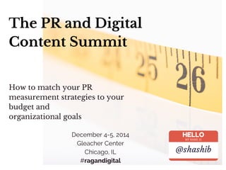 The PR and Digital
Content Summit
December 4-5, 2014
Gleacher Center
Chicago, IL
#ragandigital
How to match your PR
measurement strategies to your
budget and
organizational goals
HELLO
MY NAME IS
@shashib
 