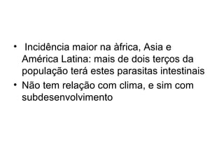 • Incidência maior na àfrica, Asia e 
América Latina: mais de dois terços da 
população terá estes parasitas intestinais 
• Não tem relação com clima, e sim com 
subdesenvolvimento 
 