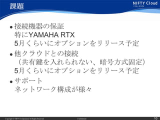 課題

      接続機器の保証
       特にYAMAHA RTX
       5月くらいにオプションをリリース予定
      他クラウドとの接続
       （共有鍵を入れられない、暗号方式固定）
       5月くらいにオプションをリリース予定
      サポート
       ネットワーク構成が様々


Copyright © NIFTY Corporation All Rights Reserved.   Confidential   10
 