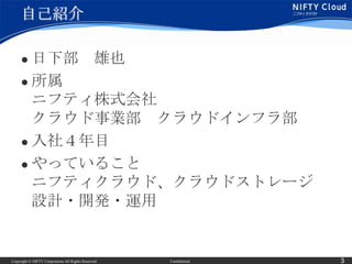 自己紹介

      日下部 雄也
      所属
       ニフティ株式会社
       クラウド事業部 クラウドインフラ部
      入社４年目

      やっていること

       ニフティクラウド、クラウドストレージ
       設計・開発・運用


Copyright © NIFTY Corporation All Rights Reserved.   Confidential   3
 