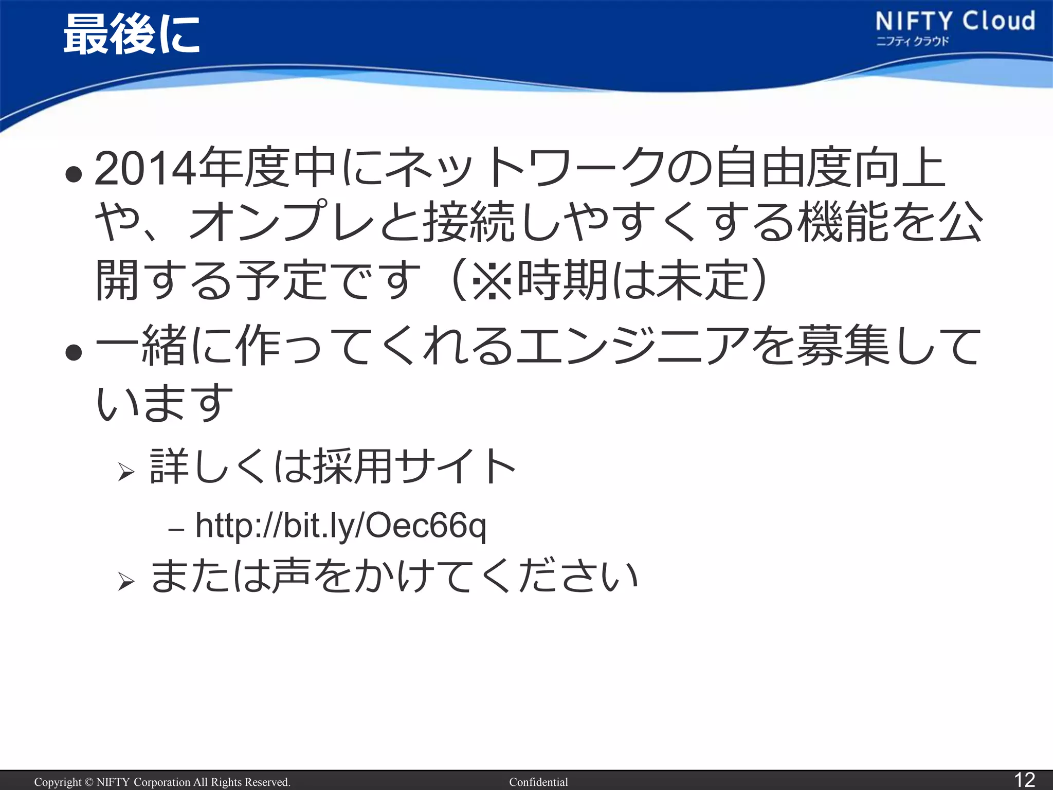 Copyright © NIFTY Corporation All Rights Reserved. Confidential 12
最後に
 2014年度中にネットワークの自由度向上
や、オンプレと接続しやすくする機能を公
開する予定です（※時期は未定）
 一緒に作ってくれるエンジニアを募集して
います
 詳しくは採用サイト
– http://bit.ly/Oec66q
 または声をかけてください
 