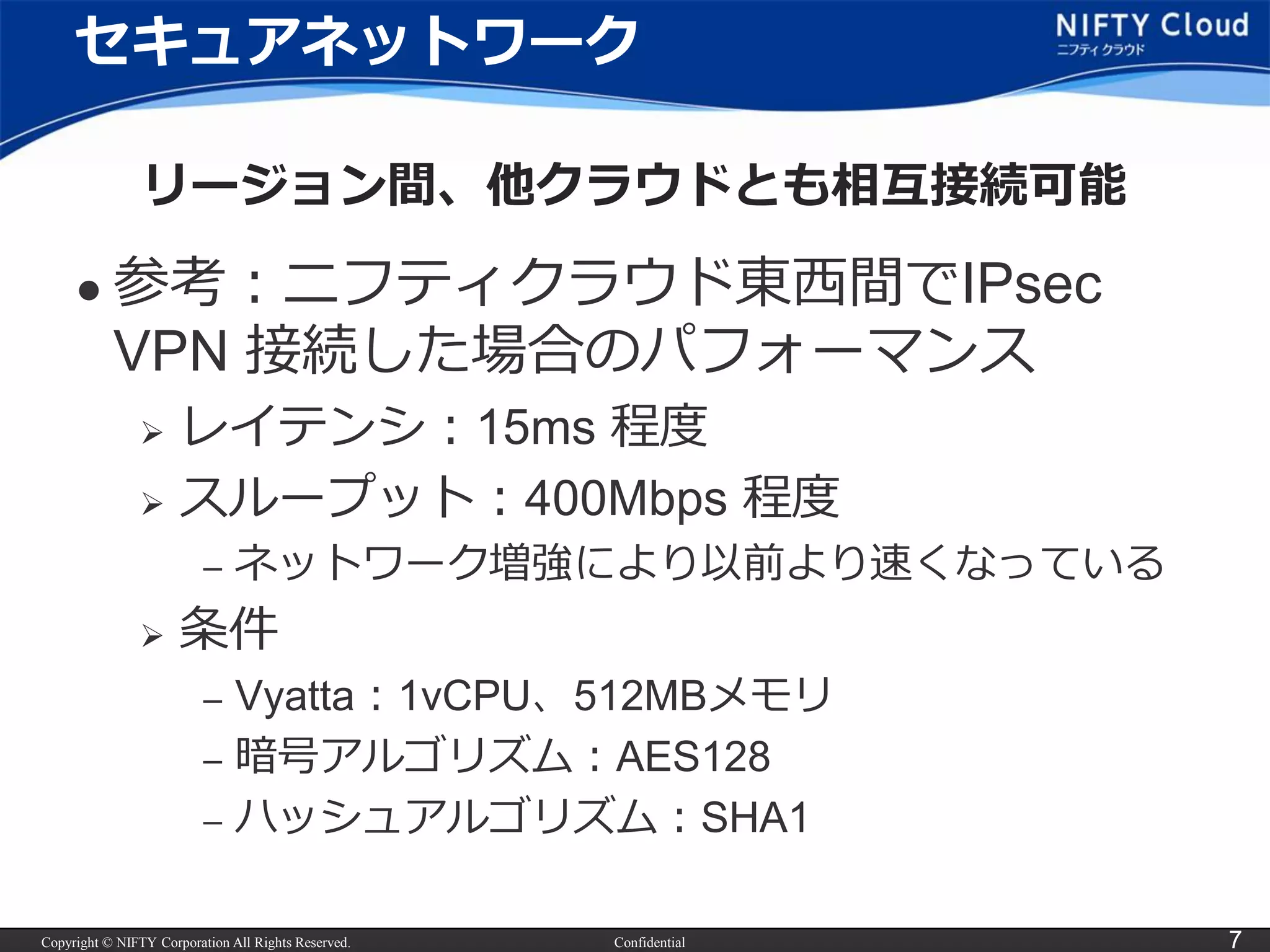 Copyright © NIFTY Corporation All Rights Reserved. Confidential 7
セキュアネットワーク
リージョン間、他クラウドとも相互接続可能
 参考：ニフティクラウド東西間でIPsec
VPN 接続した場合のパフォーマンス
 レイテンシ：15ms 程度
 スループット：400Mbps 程度
– ネットワーク増強により以前より速くなっている
 条件
– Vyatta：1vCPU、512MBメモリ
– 暗号アルゴリズム：AES128
– ハッシュアルゴリズム：SHA1
 