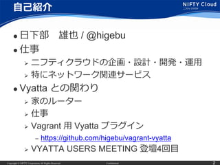 Copyright © NIFTY Corporation All Rights Reserved. Confidential 2
自己紹介
 日下部 雄也 / @higebu
 仕事
 ニフティクラウドの企画・設計・開発・運用
 特に...