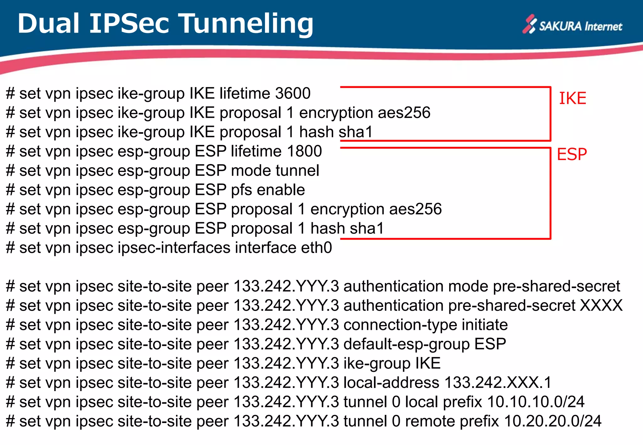 Dual IPSec Tunneling
# set vpn ipsec ike-group IKE lifetime 3600
# set vpn ipsec ike-group IKE proposal 1 encryption aes256
# set vpn ipsec ike-group IKE proposal 1 hash sha1
# set vpn ipsec esp-group ESP lifetime 1800
# set vpn ipsec esp-group ESP mode tunnel
# set vpn ipsec esp-group ESP pfs enable
# set vpn ipsec esp-group ESP proposal 1 encryption aes256
# set vpn ipsec esp-group ESP proposal 1 hash sha1
# set vpn ipsec ipsec-interfaces interface eth0
# set vpn ipsec site-to-site peer 133.242.YYY.3 authentication mode pre-shared-secret
# set vpn ipsec site-to-site peer 133.242.YYY.3 authentication pre-shared-secret XXXX
# set vpn ipsec site-to-site peer 133.242.YYY.3 connection-type initiate
# set vpn ipsec site-to-site peer 133.242.YYY.3 default-esp-group ESP
# set vpn ipsec site-to-site peer 133.242.YYY.3 ike-group IKE
# set vpn ipsec site-to-site peer 133.242.YYY.3 local-address 133.242.XXX.1
# set vpn ipsec site-to-site peer 133.242.YYY.3 tunnel 0 local prefix 10.10.10.0/24
# set vpn ipsec site-to-site peer 133.242.YYY.3 tunnel 0 remote prefix 10.20.20.0/24
IKE
ESP
 