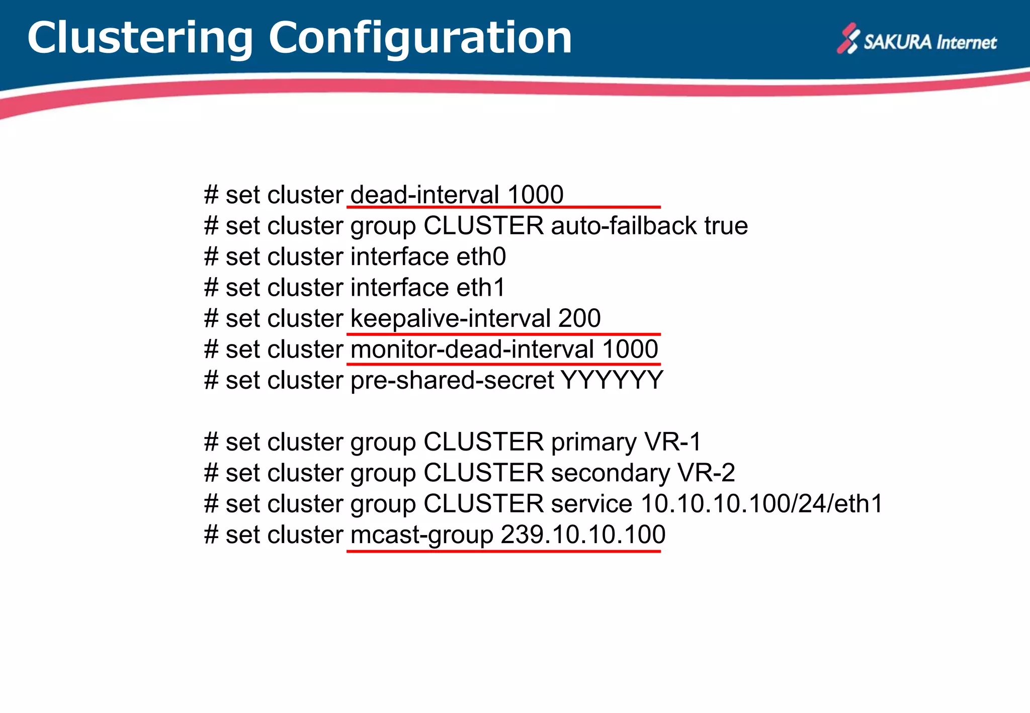 Clustering Configuration
# set cluster dead-interval 1000
# set cluster group CLUSTER auto-failback true
# set cluster interface eth0
# set cluster interface eth1
# set cluster keepalive-interval 200
# set cluster monitor-dead-interval 1000
# set cluster pre-shared-secret YYYYYY
# set cluster group CLUSTER primary VR-1
# set cluster group CLUSTER secondary VR-2
# set cluster group CLUSTER service 10.10.10.100/24/eth1
# set cluster mcast-group 239.10.10.100
 