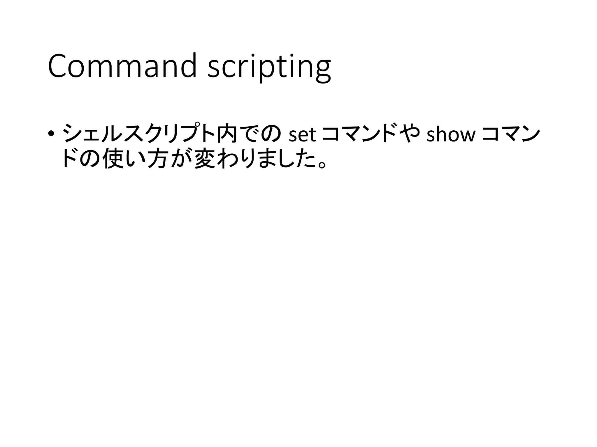 Command scripting
• シェルスクリプト内での set コマンドや show コマン
ドの使い方が変わりました。
 
