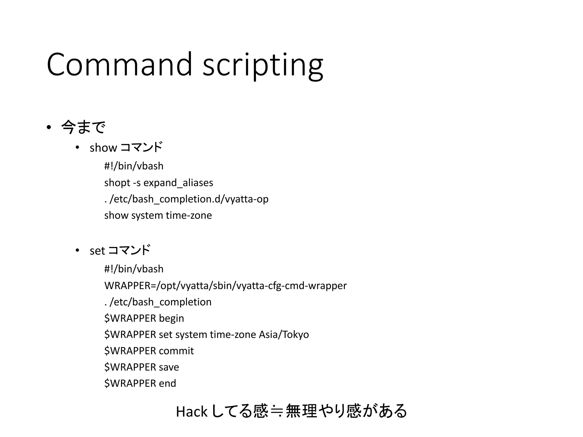 Command scripting
• 今まで
• show コマンド
#!/bin/vbash
shopt -s expand_aliases
. /etc/bash_completion.d/vyatta-op
show system time-zone
• set コマンド
#!/bin/vbash
WRAPPER=/opt/vyatta/sbin/vyatta-cfg-cmd-wrapper
. /etc/bash_completion
$WRAPPER begin
$WRAPPER set system time-zone Asia/Tokyo
$WRAPPER commit
$WRAPPER save
$WRAPPER end
Hack してる感≒無理やり感がある
 