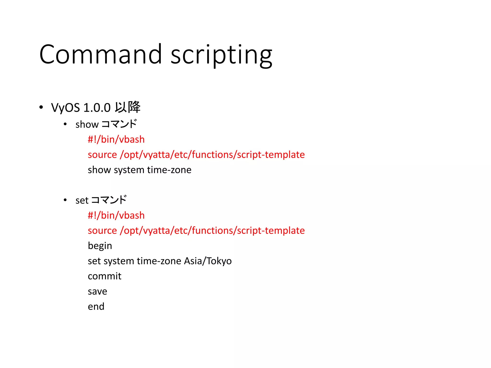Command scripting
• VyOS 1.0.0 以降
• show コマンド
#!/bin/vbash
source /opt/vyatta/etc/functions/script-template
show system time-zone
• set コマンド
#!/bin/vbash
source /opt/vyatta/etc/functions/script-template
begin
set system time-zone Asia/Tokyo
commit
save
end
 