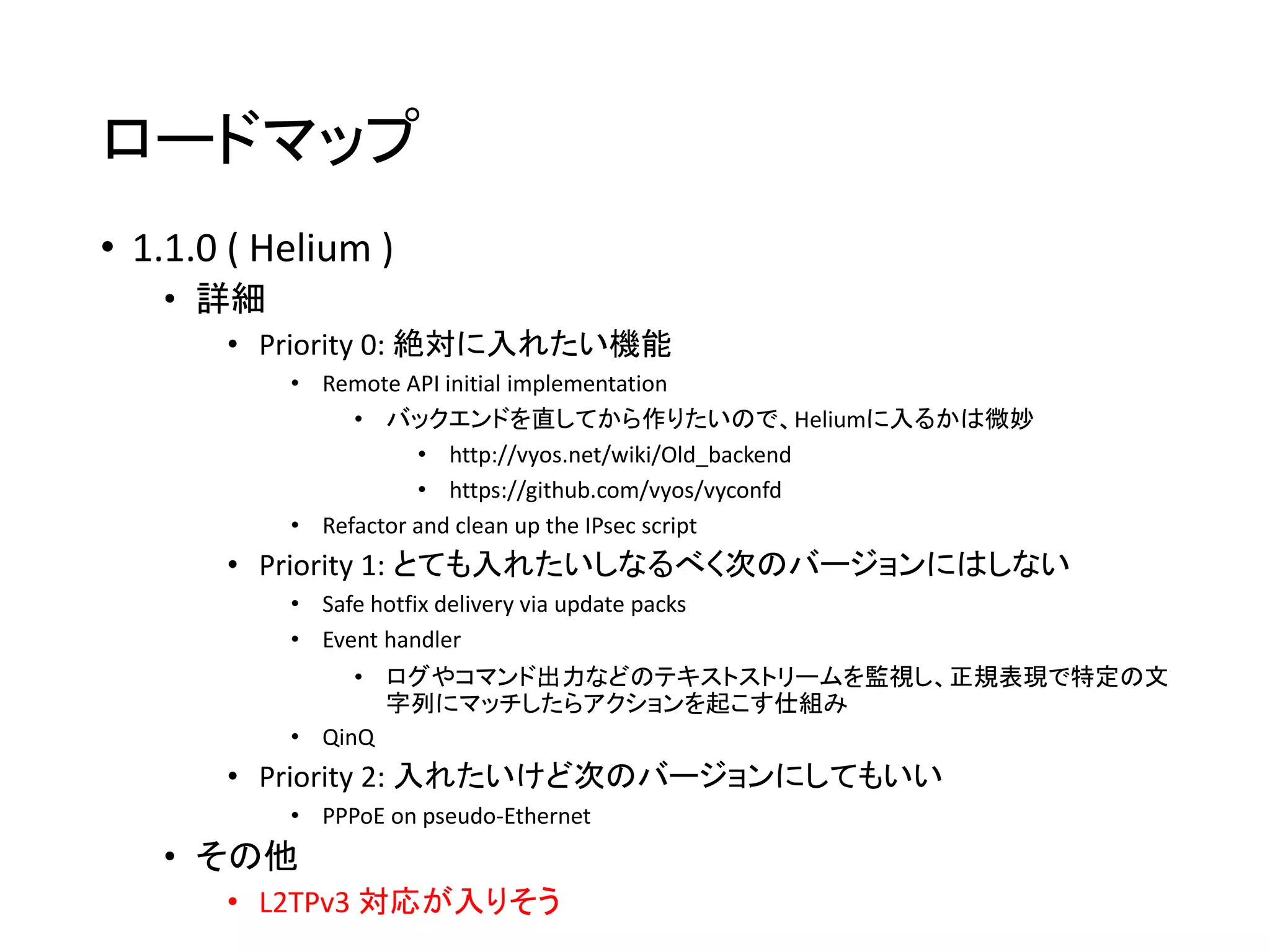 ロードマップ
• 1.1.0 ( Helium )
• 詳細
• Priority 0: 絶対に入れたい機能
• Remote API initial implementation
• バックエンドを直してから作りたいので、Heliumに入るかは微妙
• http://vyos.net/wiki/Old_backend
• https://github.com/vyos/vyconfd
• Refactor and clean up the IPsec script
• Priority 1: とても入れたいしなるべく次のバージョンにはしない
• Safe hotfix delivery via update packs
• Event handler
• ログやコマンド出力などのテキストストリームを監視し、正規表現で特定の文
字列にマッチしたらアクションを起こす仕組み
• QinQ
• Priority 2: 入れたいけど次のバージョンにしてもいい
• PPPoE on pseudo-Ethernet
• その他
• L2TPv3 対応が入りそう
 