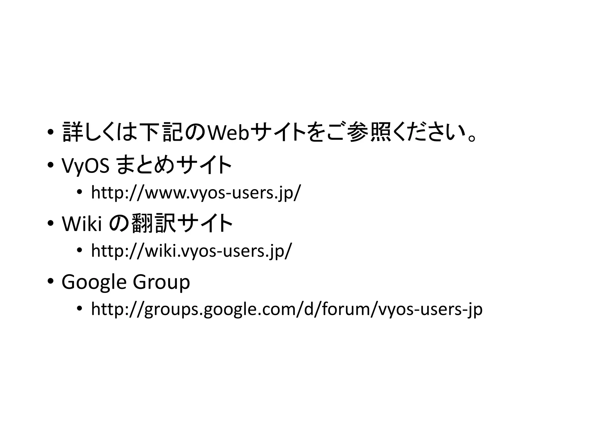 • 詳しくは下記のWebサイトをご参照ください。
• VyOS まとめサイト
• http://www.vyos-users.jp/
• Wiki の翻訳サイト
• http://wiki.vyos-users.jp/
• Google Group
• http://groups.google.com/d/forum/vyos-users-jp
 
