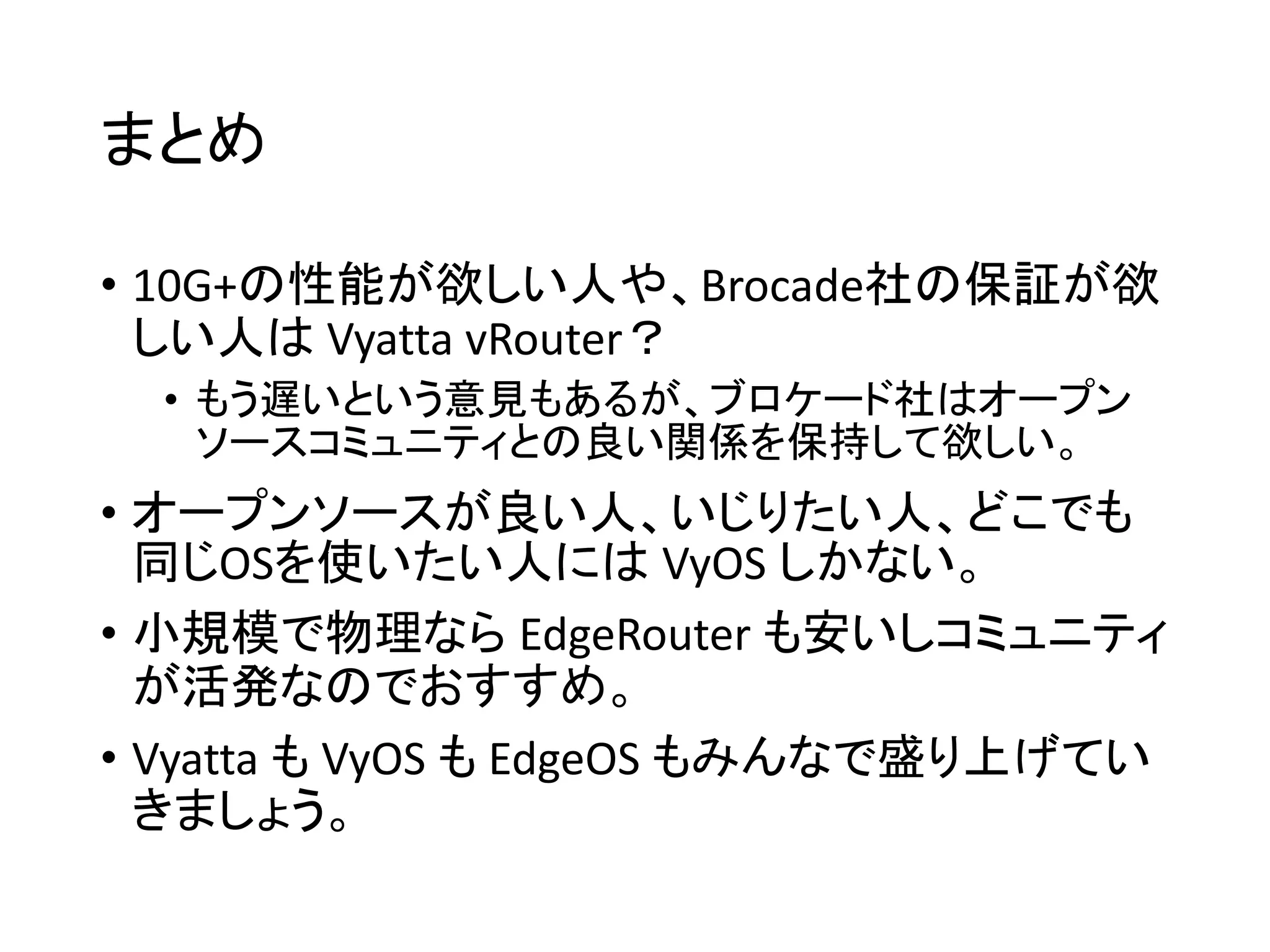 まとめ
• 10G+の性能が欲しい人や、Brocade社の保証が欲
しい人は Vyatta vRouter？
• もう遅いという意見もあるが、ブロケード社はオープン
ソースコミュニティとの良い関係を保持して欲しい。
• オープンソースが良い人、いじりたい人、どこでも
同じOSを使いたい人には VyOS しかない。
• 小規模で物理なら EdgeRouter も安いしコミュニティ
が活発なのでおすすめ。
• Vyatta も VyOS も EdgeOS もみんなで盛り上げてい
きましょう。
 