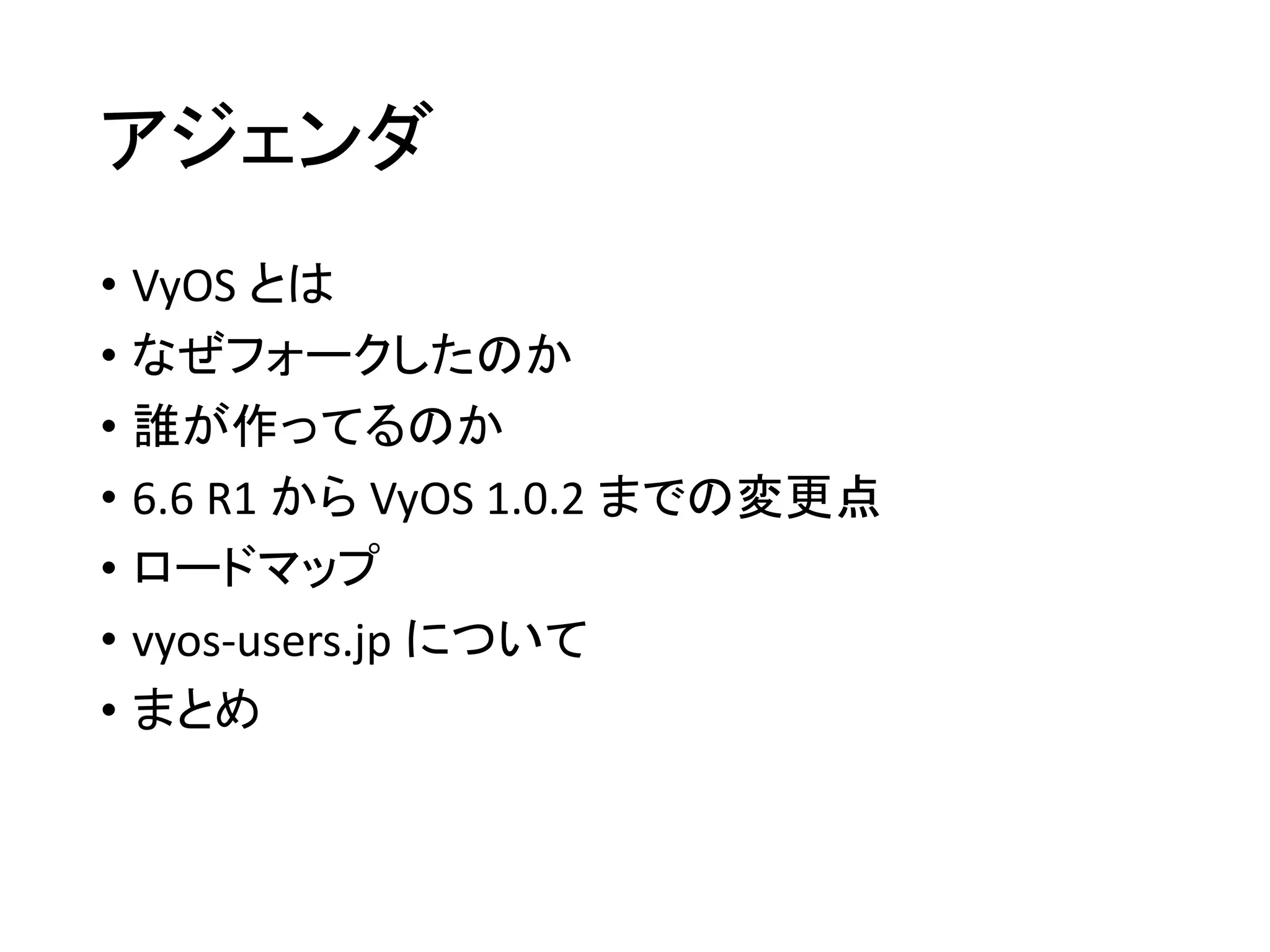 アジェンダ
• VyOS とは
• なぜフォークしたのか
• 誰が作ってるのか
• 6.6 R1 から VyOS 1.0.2 までの変更点
• ロードマップ
• vyos-users.jp について
• まとめ
 