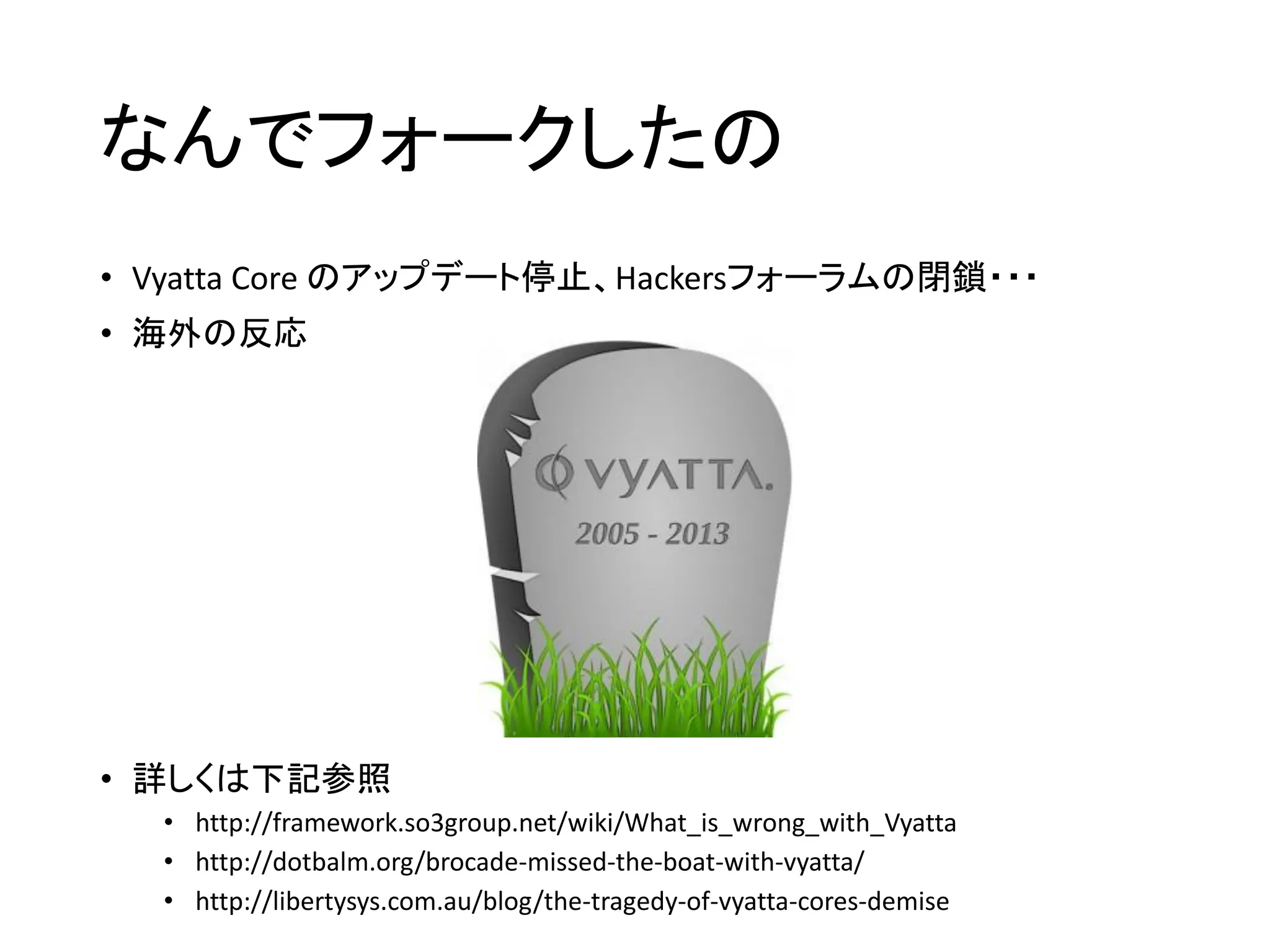 なんでフォークしたの
• Vyatta Core のアップデート停止、Hackersフォーラムの閉鎖・・・
• 海外の反応
• 詳しくは下記参照
• http://framework.so3group.net/wiki/What_is_wrong_with_Vyatta
• http://dotbalm.org/brocade-missed-the-boat-with-vyatta/
• http://libertysys.com.au/blog/the-tragedy-of-vyatta-cores-demise
 