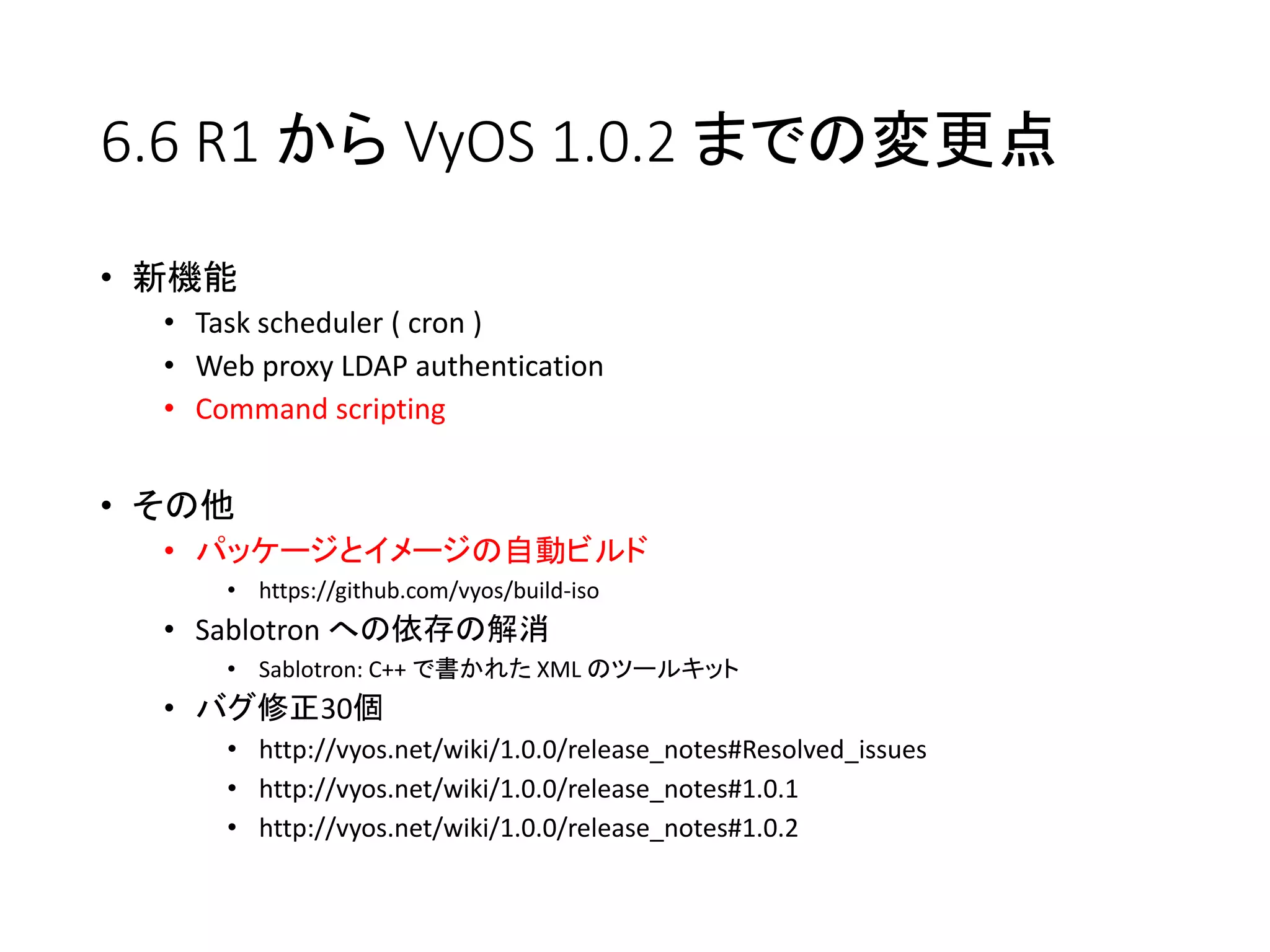 6.6 R1 から VyOS 1.0.2 までの変更点
• 新機能
• Task scheduler ( cron )
• Web proxy LDAP authentication
• Command scripting
• その他
• パッケージとイメージの自動ビルド
• https://github.com/vyos/build-iso
• Sablotron への依存の解消
• Sablotron: C++ で書かれた XML のツールキット
• バグ修正30個
• http://vyos.net/wiki/1.0.0/release_notes#Resolved_issues
• http://vyos.net/wiki/1.0.0/release_notes#1.0.1
• http://vyos.net/wiki/1.0.0/release_notes#1.0.2
 