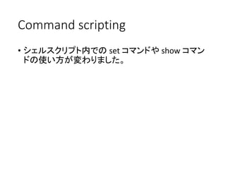 Command scripting
• シェルスクリプト内での set コマンドや show コマン
ドの使い方が変わりました。
 