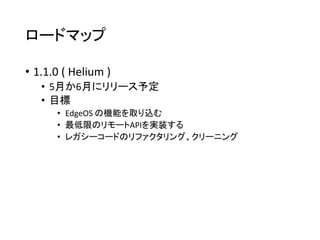 ロードマップ
• 1.1.0 ( Helium )
• 5月か6月にリリース予定
• 目標
• EdgeOS の機能を取り込む
• 最低限のリモートAPIを実装する
• レガシーコードのリファクタリング、クリーニング
 