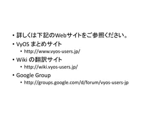 • 詳しくは下記のWebサイトをご参照ください。
• VyOS まとめサイト
• http://www.vyos-users.jp/
• Wiki の翻訳サイト
• http://wiki.vyos-users.jp/
• Google Group
• http://groups.google.com/d/forum/vyos-users-jp
 