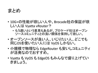 まとめ
• 10G+の性能が欲しい人や、Brocade社の保証が欲
しい人は Vyatta vRouter？
• もう遅いという意見もあるが、ブロケード社はオープン
ソースコミュニティとの良い関係を保持して欲しい。
• オープンソースが良い人、いじりたい人、どこでも
同じOSを使いたい人には VyOS しかない。
• 小規模で物理なら EdgeRouter も安いしコミュニティ
が活発なのでおすすめ。
• Vyatta も VyOS も EdgeOS もみんなで盛り上げてい
きましょう。
 