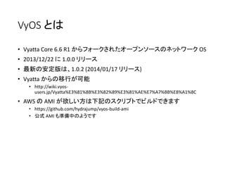 VyOS とは
• Vyatta Core 6.6 R1 からフォークされたオープンソースのネットワーク OS
• 2013/12/22 に 1.0.0 リリース
• 最新の安定版は、1.0.2 (2014/01/17 リリース)
• Vyatta からの移行が可能
• http://wiki.vyos-
users.jp/Vyatta%E3%81%8B%E3%82%89%E3%81%AE%E7%A7%BB%E8%A1%8C
• AWS の AMI が欲しい方は下記のスクリプトでビルドできます
• https://github.com/hydrajump/vyos-build-ami
• 公式 AMI も準備中のようです
 
