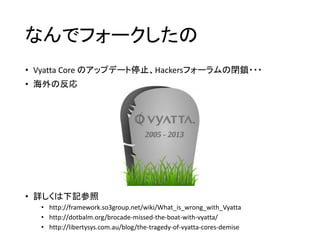 なんでフォークしたの
• Vyatta Core のアップデート停止、Hackersフォーラムの閉鎖・・・
• 海外の反応
• 詳しくは下記参照
• http://framework.so3group.net/wiki/What_is_wrong_with_Vyatta
• http://dotbalm.org/brocade-missed-the-boat-with-vyatta/
• http://libertysys.com.au/blog/the-tragedy-of-vyatta-cores-demise
 