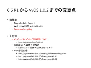6.6 R1 から VyOS 1.0.2 までの変更点
• 新機能
• Task scheduler ( cron )
• Web proxy LDAP authentication
• Command scripting
• その他
• パッケージとイメージの自動ビルド
• https://github.com/vyos/build-iso
• Sablotron への依存の解消
• Sablotron: C++ で書かれた XML のツールキット
• バグ修正30個
• http://vyos.net/wiki/1.0.0/release_notes#Resolved_issues
• http://vyos.net/wiki/1.0.0/release_notes#1.0.1
• http://vyos.net/wiki/1.0.0/release_notes#1.0.2
 
