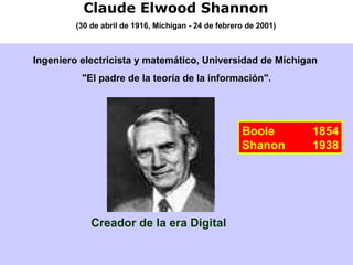 Claude Elwood Shannon
(30 de abril de 1916, Míchigan - 24 de febrero de 2001)
Ingeniero electricista y matemático, Universidad de Míchigan
"El padre de la teoría de la información".
Creador de la era Digital
Boole 1854
Shanon 1938
 