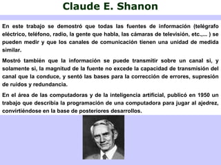 Claude E. Shanon
En este trabajo se demostró que todas las fuentes de información (telégrafo
eléctrico, teléfono, radio, la gente que habla, las cámaras de televisión, etc.,... ) se
pueden medir y que los canales de comunicación tienen una unidad de medida
similar.
Mostró también que la información se puede transmitir sobre un canal si, y
solamente si, la magnitud de la fuente no excede la capacidad de transmisión del
canal que la conduce, y sentó las bases para la corrección de errores, supresión
de ruidos y redundancia.
En el área de las computadoras y de la inteligencia artificial, publicó en 1950 un
trabajo que describía la programación de una computadora para jugar al ajedrez,
convirtiéndose en la base de posteriores desarrollos.
 