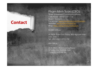 Contact
Phạm Minh Toàn (CEO)
Time Universal Communications
Cellphone: +84-977-011-116
Skype: toanpm
Facebook: www.facebook...