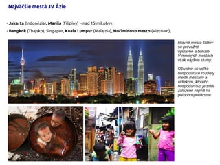 - Jakarta (Indonézia), Manila (Filipíny) - nad 15 mil.obyv.
- Bangkok (Thajsko), Singapur, Kuala Lumpur (Malajzia), Hočiminovo mesto (Vietnam),
Najväčšie mestá JV Ázie
Hlavné mestá štátov
sú prevažné
výstavné a bohaté.
V mnohých mestách
však nájdete slumy.
Očividné sú veľké
hospodárske rozdiely
medzi mestami a
vidiekom, ktorého
hospodárstvo je stále
založené najmä na
poľnohospodárstve.
 