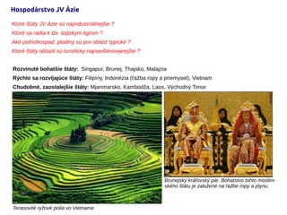 Hospodárstvo JV Ázie
Rozvinuté bohatšie štáty: Singapur, Brunej, Thajsko, Malajzia
Rýchlo sa rozvíjajúce štáty: Filipíny, Indonézia (ťažba ropy a priemysel), Vietnam
Chudobné, zaostalejšie štáty: Mjanmarsko, Kambodža, Laos, Východný Timor
Ktoré štáty JV Ázie sú najindustriálnejšie ?
Ktoré sa radia k tzv. ázijským tigrom ?
Aké poľnohospod. plodiny sú pre oblasť typické ?
Ktoré štáty oblasti sú turisticky najnavštevovanejšie ?
Terasovité ryžové polia vo Vietname
Brunejský kráľovský pár. Bohatstvo tohto moslim-
ského štátu je založené na ťažbe ropy a plynu.
 