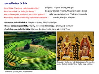 Hospodárstvo JV Ázie
Rozvinuté bohatšie štáty: Singapur, Brunej, Thajsko, Malajzia
Rýchlo sa rozvíjajúce štáty: Filipíny, Indonézia (ťažba ropy a priemysel), Vietnam
Chudobné, zaostalejšie štáty: Mjanmarsko, Kambodža, Laos, Východný Timor
Ktoré štáty JV Ázie sú najindustriálnejšie ?
Ktoré sa radia k tzv. ázijským tigrom ?
Aké poľnohospod. plodiny sú pre oblasť typické ?
Ktoré štáty oblasti sú turisticky najnavštevovanejšie ?
Singapur, Thajsko, Brunej, Malajzia
Singapur (starší), Thajsko, Malajzia (mladšie tigre)
ryža, palma olejná, káva (Vietnam, Indonézia)
Thajsko, Malajzia, Singapur
Terasovité ryžové polia vo Vietname
Brunejský kráľovský pár. Bohatstvo tohto moslim-
ského štátu je založené na ťažbe ropy a plynu.
 