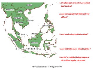 1. Na akom polostrove leží pevninská
časť JV Ázie?
2. Ako sa nazývajú najväčšie ostrovy
oblasti?
3. Aké moria obmývajú túto oblasť?
4. Aké podnebie je pre oblasť typické ?
5. Akými prírodnými katastrofami je
táto oblasť najviac ohrozená?
Odpovede sa dozviete na ďalšej obrazovke.
 