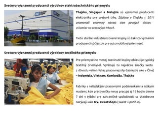 Svetovo významní producenti výrobkov elektrotechnického priemyslu
Thajsko, Singapur a Malajzia sú významní producenti
elektroniky pre svetové trhy. Záplavy v Thajsku r. 2011
znamenali enormný nárast cien pevných diskov
a kamier na svetových trhoch.
Tieto staršie industrializované krajiny sú takisto významní
producenti súčiastok pre automobilový priemysel.
Svetovo významní producenti výrobkov textilného priemyslu
Pre priemyselne menej rozvinuté krajiny oblasti je typický
textilný priemysel. Vyrábajú tu najväčšie značky sveta
z dôvodu veľmi nízkej pracovnej sily (lacnejšie ako v Číne)
– Indonézia, Vietnam, Kambodža, Thajsko
Fabriky s neľudskými pracovnými podmienkami a nízkymi
mzdami, kde pracovníčky neraz pracujú aj 16 hodín denne
7 dní v týždni pre zahraničné spoločnosti sa všeobecne
nazývajú ako tzv. sweatshops (sweat = potiť sa).
 