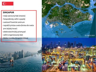 SINGAPUR
- malý ostrovný štát (mesto)
- hospodársky veľmi vyspelý
- svetové finančné centrum
- najväčší prístav sveta (brána do sveta
pre ázijský tovar)
- elektrotechnický priemysel
- veľmi organizovaný štát
- blízko rovníku (tropická klíma)
 