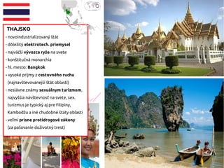 THAJSKO
- novoindustrializovaný štát
- dôležitý elektrotech. priemysel
- najväčší vývozca ryže na svete
- konštitučná monarchia
- hl. mesto: Bangkok
- vysoké príjmy z cestovného ruchu
(najnavštevovanejší štát oblasti)
- neslávne známy sexuálnym turizmom,
najvyššia návštevnosť na svete, sex.
turizmus je typický aj pre Filipíny,
Kambodžu a iné chudobné štáty oblasti
- veľmi prísne protidrogové zákony
(za pašovanie doživotný trest)
 