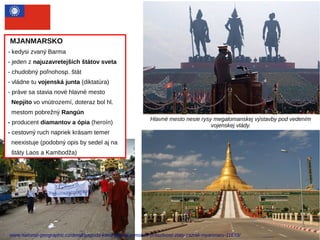 MJANMARSKO
- kedysi zvaný Barma
- jeden z najuzavretejších štátov sveta
- chudobný poľnohosp. štát
- vládne tu vojenská junta (diktatúra)
- práve sa stavia nové hlavné mesto
Nepjito vo vnútrozemí, doteraz bol hl.
mestom pobrežný Rangún
- producent diamantov a ópia (heroín)
- cestovný ruch napriek krásam temer
neexistuje (podobný opis by sedel aj na
štáty Laos a Kambodža)
Hlavné mesto nesie rysy megalomanskej výstavby pod vedením
vojenskej vlády.
www.national-geographic.cz/detail/pagoda-ktera-popira-zemskou-pritazlivost-zlaty-zazrak-myanmaru-11683/
 