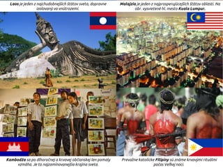 Laos je jeden z najchudobnejších štátov sveta, dopravne
izolovaný vo vnútrozemí.
Malajzia je jeden z najprosperujúcejších štátov oblasti. Na
obr. vysvietené hl. mesto Kuala Lumpur.
Kambodža sa po dlhoročnej a krvavej občianskej len pomaly
vzmáha. Je to najzamínovanejšia krajina sveta.
Prevažne katolícke Filipíny sú známe krvavými rituálmi
počas Veľkej noci.
 