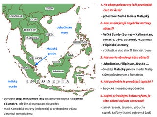 1. Na akom polostrove leží pevninská
časť JV Ázie?
- polostrov Zadná India a Malajský
2. Ako sa nazývajú najväčšie ostrovy
oblasti?
- Veľké Sundy (Borneo – Kalimantan,
Sumatra, Jáva, Sulawesi, N.Guinea)
- Filipínske ostrovy
- v oblasti je viac ako 21 tisíc ostrovov
3. Aké moria obmývajú túto oblasť?
- Juhočínske, Filipínske, Jávske …
- dôležitý Malacký prieliv medzi Malaj-
ským polostrovom a Sumatrou
4. Aké podnebie je pre oblasť typické ?
- tropické monzúnové podnebie
5. Akými prírodnými katastrofami je
táto oblasť najviac ohrozená?
- zemetrasenia, tsunami, výbuchy
sopiek, tajfúny (najmä ostrovná časť)
- pôvodné trop. monzúnové lesy sú zachovalé najmä na Borneu
a Sumatre, kde žije aj orangutan, nosorožec
- malé Komodské ostrovy (Indonézia) sú svetoznáme vďaka
Varanovi komodskému
Juhočínske
more
Indický
oceán
Malacký
prieliv
 