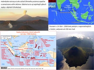 Tsunami v JV Ázii r. 2006 bolo jedným z najsmrteľnejších
v histórii, zahynulo až 230 tisíc ľudí.
Indonézske ostrovy sú ako súčasť Ohnivého prstenca sopečne
a zemetrasne veľmi aktívne. Odohral sa tu aj najsilnejší výbuch
sopky v dejinách (Krakatoa).
Sopky Indonézie, ktoré vybuchli
od roku 1900 dodnes
 