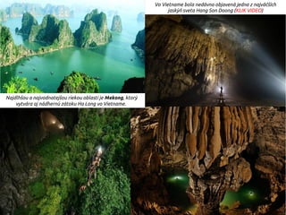Najdlhšou a najvodnatejšou riekou oblasti je Mekong, ktorý
vytvára aj nádhernú zátoku Ha Long vo Vietname.
Vo Vietname bola nedávno objavená jedna z najväčších
jaskýň sveta Hang Son Doong (KLIK VIDEO)
 